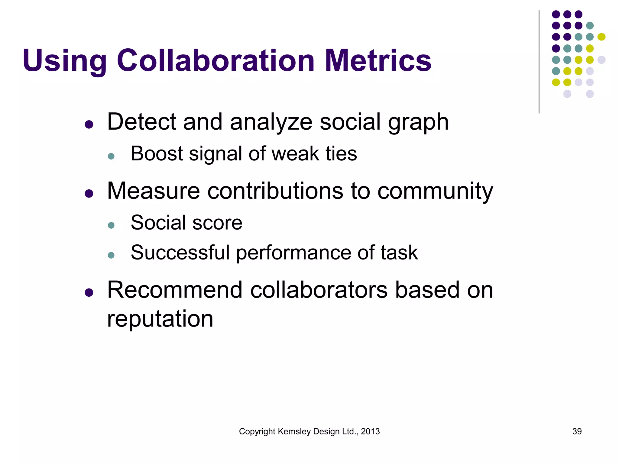 Using Collaboration Metrics
l

Detect and analyze social graph
l

l

Measure contributions to community
l
l

l

Boost signal of weak ties
Social score
Successful performance of task

Recommend collaborators based on
reputation

Copyright Kemsley Design Ltd., 2013

39

 