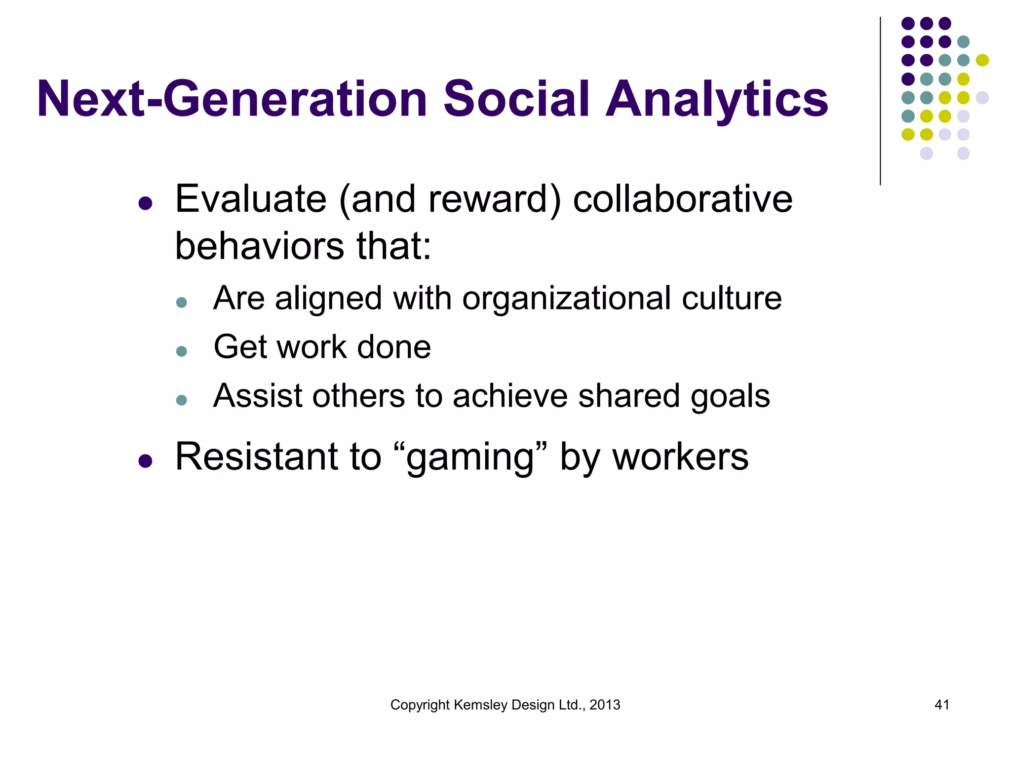 Next-Generation Social Analytics
l

Evaluate (and reward) collaborative
behaviors that:
l
l
l

l

Are aligned with organizational culture
Get work done
Assist others to achieve shared goals

Resistant to “gaming” by workers

Copyright Kemsley Design Ltd., 2013

41

 