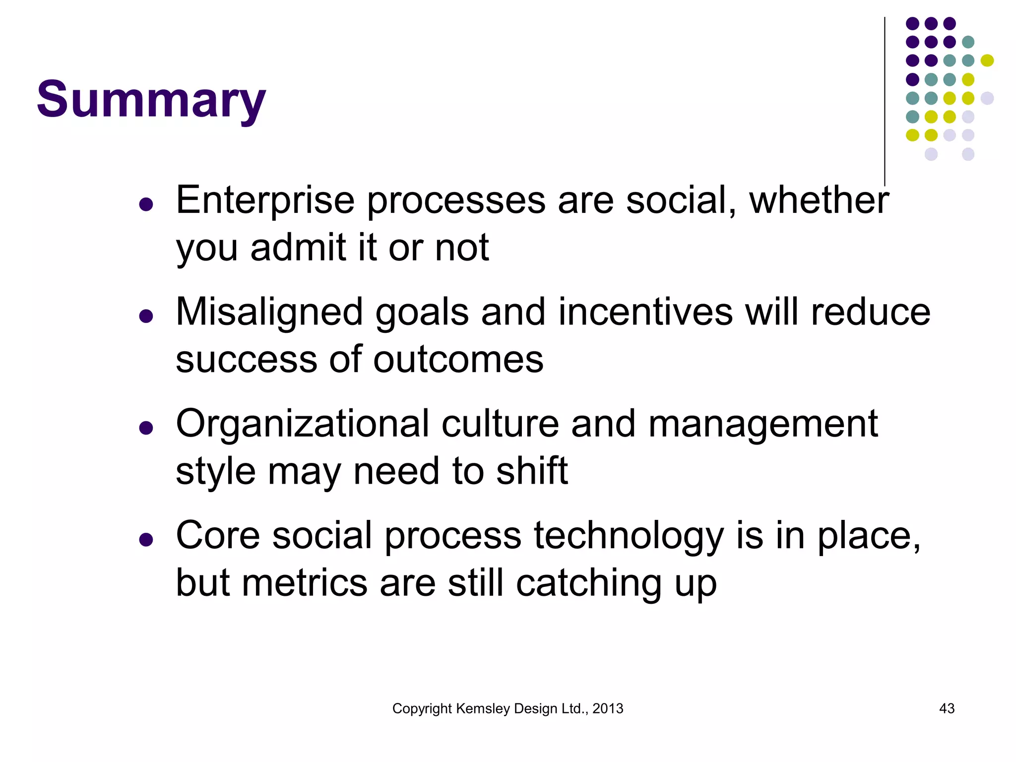 Summary
l

Enterprise processes are social, whether
you admit it or not

l

Misaligned goals and incentives will reduce
success of outcomes

l

Organizational culture and management
style may need to shift

l

Core social process technology is in place,
but metrics are still catching up

Copyright Kemsley Design Ltd., 2013

43

 
