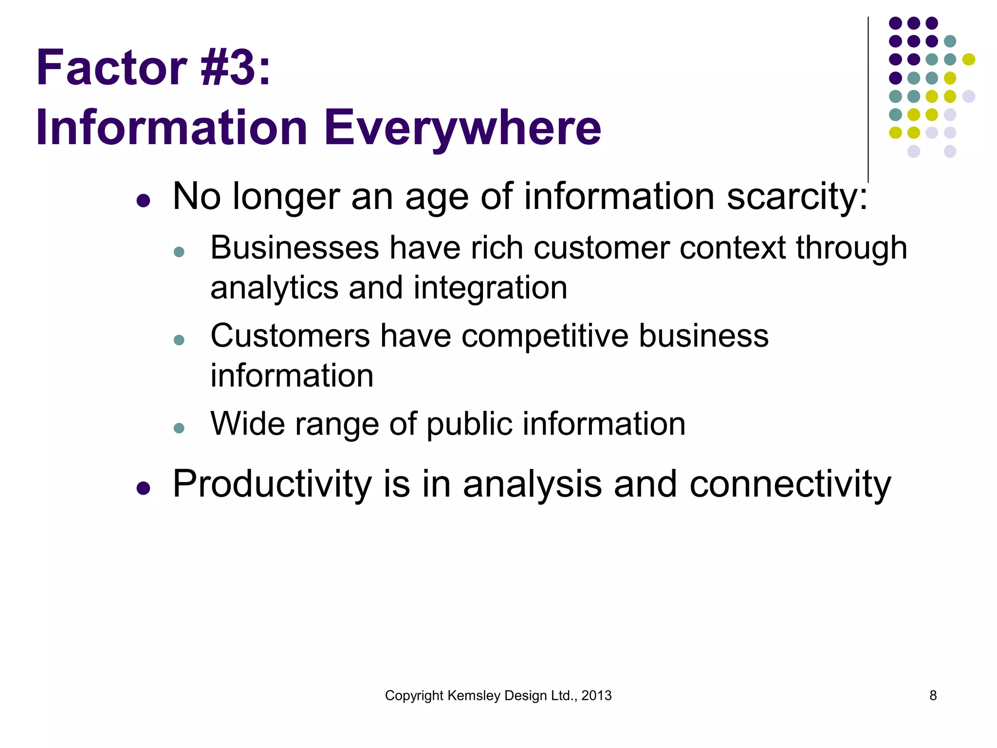 Factor #3:
Information Everywhere
l

No longer an age of information scarcity:
l

l

l

l

Businesses have rich customer context through
analytics and integration
Customers have competitive business
information
Wide range of public information

Productivity is in analysis and connectivity

Copyright Kemsley Design Ltd., 2013

8

 