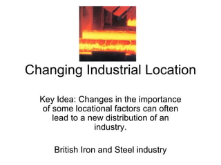 Changing Industrial Location Key Idea: Changes in the importance of some locational factors can often lead to a new distribution of an industry. British Iron and Steel industry 