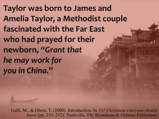 Galli, M., & Olsen, T. (2000). Introduction. In 131 Christians everyone should
know (pp. 251–252). Nashville, TN: Broadman & Holman Publishers.
Taylor was born to James and
Amelia Taylor, a Methodist couple
fascinated with the Far East
who had prayed for their
newborn, “Grant that
he may work for
you in China.”
 