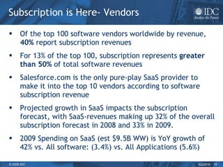 Subscription is Here- Vendors Of the top 100 software vendors worldwide by revenue,  40%  report subscription revenues For 13% of the top 100, subscription represents  greater than 50%  of total software revenues Salesforce.com is the only pure-play SaaS provider to make it into the top 10 vendors according to software subscription revenue  Projected growth in SaaS impacts the subscription forecast, with SaaS-revenues making up 32% of the overall subscription forecast in 2008 and 33% in 2009.  2009 Spending on SaaS (est $9.5B WW) is YoY growth of 42% vs. All software: (3.4%) vs. All Applications (5.6%) 