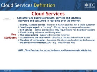 Cloud Services  Definition   Consumer and Business products, services and solutions  delivered and consumed in real-time over the Internet Cloud Services   Shared, standard service –  built for a market (public), not a single customer Solution-packaged  – a “turnkey” offering, integrates required resources  Self-service  –  admin, provisioning; may require some “on-boarding” support Elastic scaling –  dynamic and fine-grained Use-based pricing  – supported by service metering Accessible via the Internet/IP –  ubiquitous (authorized) network access Standard UI technologies  – browsers, RIA clients and underlying technologies Pulished service interface/API  – e.g., web services APIs NOTE: Cloud Services is a mix of technical and business model attributes. Key  Attributes “ casual  description” 