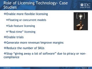 Role of Licensing Technology- Case Studies Enable more flexible licensing Floating or concurrent models Sub-feature licensing “ Real-time” licensing Enable trials Generate more revenue/improve margins Reduce the number of SKUs  Stop “giving away a lot of software” due to piracy or non-compliance 