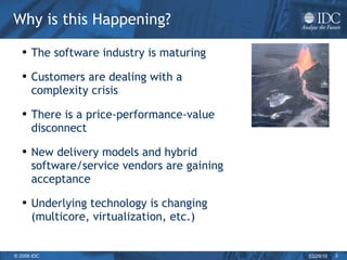 Why is this Happening? The software industry is maturing Customers are dealing with a complexity crisis There is a price-performance-value disconnect New delivery models and hybrid software/service vendors are gaining acceptance  Underlying technology is changing (multicore, virtualization, etc.) 