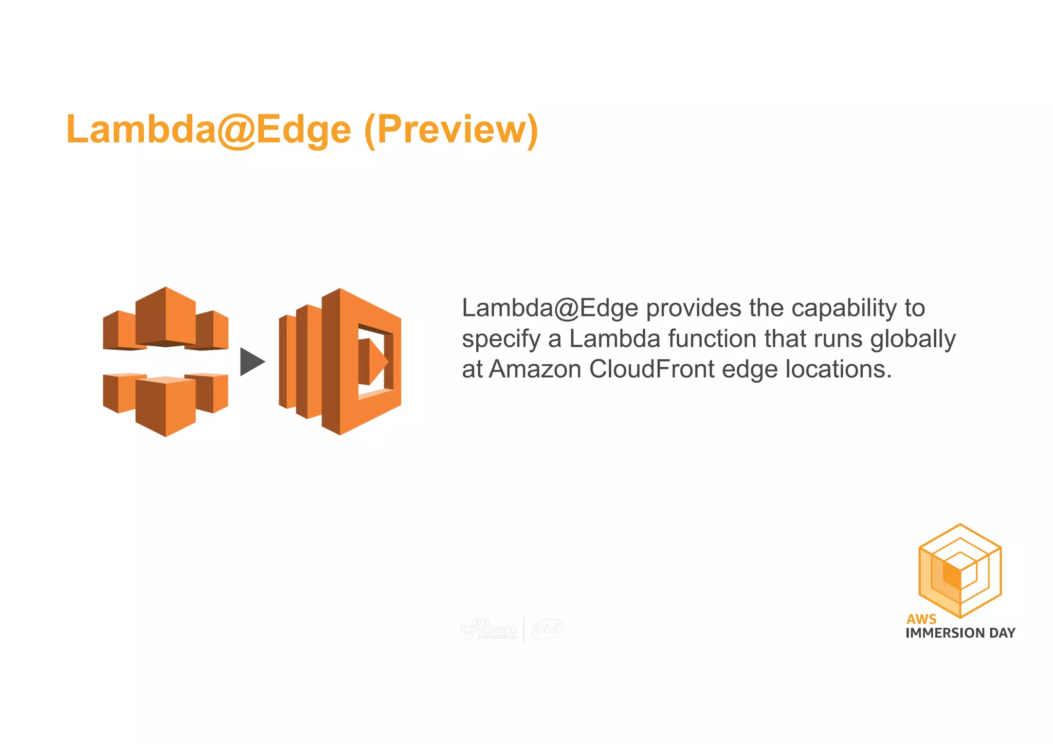 Lambda@Edge (Preview)
Lambda@Edge provides the capability to
specify a Lambda function that runs globally
at Amazon CloudFront edge locations.
 