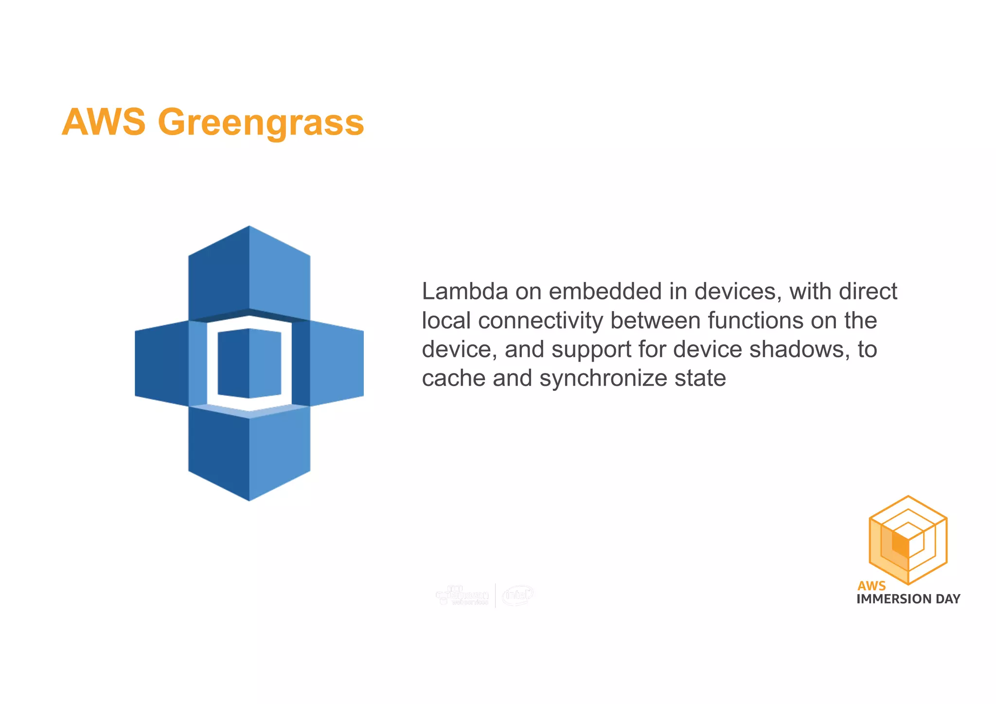 AWS Greengrass
Lambda on embedded in devices, with direct
local connectivity between functions on the
device, and support for device shadows, to
cache and synchronize state
 