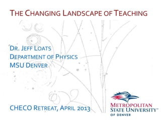 …
THE CHANGING LANDSCAPE OF TEACHING
DR. JEFF LOATS
DEPARTMENT OF PHYSICS
MSU DENVER
CHECO RETREAT, APRIL 2013
 