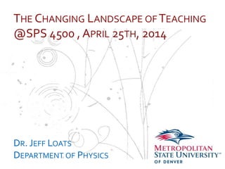 …
THE CHANGING LANDSCAPE OF TEACHING
@SPS 4500 , APRIL 25TH, 2014
DR. JEFF LOATS
DEPARTMENT OF PHYSICS
 