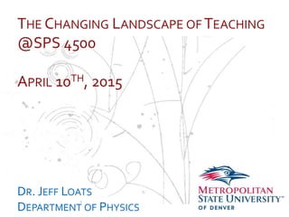 …
THE CHANGING LANDSCAPE OF TEACHING
@SPS 4500
APRIL 10TH, 2015
DR. JEFF LOATS
DEPARTMENT OF PHYSICS
 