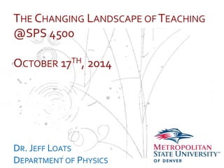 THE CHANGING LANDSCAPE OFTEACHING 
@SPS 4500 
… 
OCTOBER 17TH, 2014 
DR. JEFF LOATS 
DEPARTMENT OF PHYSICS 
 