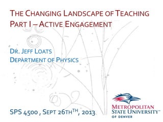 …
THE CHANGING LANDSCAPE OF TEACHING
PART I – ACTIVE ENGAGEMENT
DR. JEFF LOATS
DEPARTMENT OF PHYSICS
SPS 4500 , SEPT 26THTH, 2013
 
