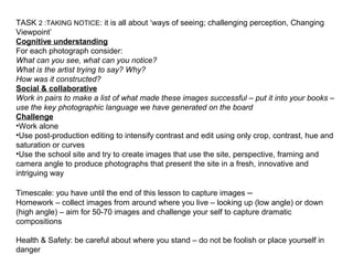 TASK 2 :TAKING NOTICE: it is all about ‘ways of seeing; challenging perception, Changing
Viewpoint’
Cognitive understanding
For each photograph consider:
What can you see, what can you notice?
What is the artist trying to say? Why?
How was it constructed?
Social & collaborative
Work in pairs to make a list of what made these images successful – put it into your books –
use the key photographic language we have generated on the board
Challenge
•Work alone
•Use post-production editing to intensify contrast and edit using only crop, contrast, hue and
saturation or curves
•Use the school site and try to create images that use the site, perspective, framing and
camera angle to produce photographs that present the site in a fresh, innovative and
intriguing way
Timescale: you have until the end of this lesson to capture images –
Homework – collect images from around where you live – looking up (low angle) or down
(high angle) – aim for 50-70 images and challenge your self to capture dramatic
compositions
Health & Safety: be careful about where you stand – do not be foolish or place yourself in
danger
 