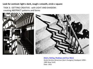 TASK 3: GETTING CREATIVE: with LIGHT AND SHADOW:
creating ABSTRACT patterns and forms
[Stairs, Railing, Shadows and Four Men]
André Kertész (American (born Hungary), Budapest 1894–
1985 New York)
Date: 1951
Look for contrast: light v dark, rough v smooth, circle v square
 
