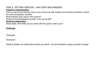 TASK 3: GETTING CREATIVE: with LIGHT AND SHADOW
Cognitive understanding
This is a set of work that you have to do at home as well: shadow and contrast is limited in school
For each photograph consider:
What settings were used on the camera?
Where is the photographer located / how can we tell?
Social & collaborative
Share skills: what skills can you share with the person next to you?
Challenge
Timescale:
Homework –
Health & Safety: be careful about where you stand – do not be foolish or place yourself in danger
 