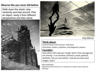 Anja Bührer
Think about :
Contrast texture and surfaces- reflections
Orientation, pattern, repetition, lines/diagonals, balance.
Consider:
How others will read your image: what is the message you
are sharing – is it narrative, technical, social, political,
aesthetic, fine art, journalistic…how do you want your
images ‘read’?
Ellie Vanhoutte :
adding that extra dimension to a sometimes-mundane urban utilitarian
landscape
Observe like you never did before
Walk down the street, stop
randomly and look around. Pick
an object, study it from different
perspectives and then shoot
 