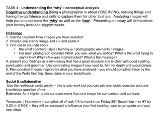 TASK 4 : understanding the ‘why’ : conceptual analysis
Cognitive understanding Being a photographer is about OBSERVING, noticing things and
having the confidence and skills to capture them for other to share . Analysing images will
help you to understand the ‘why’ as well as the ‘how’. Presenting an essay will demonstrate
your literacy level and support needs.
Challenge
1. Use the Stephen Mole images you have selected:
2. Choose one starter image and cut and paste it
3. Find out all you can about
• the artist / context / style / technique / photographic elements / images
• For each photograph consider What you see, what you notice? What is the artist trying to
say? How? Why? How was it constructed? What is the message?
4. present your findings as a mini-essay that has a good structure and is clear with good spelling,
punctuation and grammar. Use contrasting images if you need to. Aim for depth and succinctness
5. Plan practical images inspired by what you have analysed – you should complete these by the
end of the Wells field trip. Keep plans in your sketchbook.
Social & collaborative
Use the resilience cards wisely – this is solo work but you can ask one techie question and one
knowledge question of me
Extension: for a higher grade compare more than one image for comparison and contrast.
Timescale: / Homework – complete all of task 1-4 to hand in on Friday 20th
September – to HY by
3.30 (in CM04) – they will be assessed to influence your first tracking, your target grade and your
next steps
 