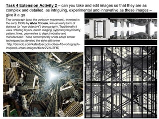 The vortograph (also the vorticism movement), invented in
the early 1900s by Alvin Coburn, was an early form of
abstract (or “non-objective”) photography. Traditionally it
uses Rotating layers, mirror imaging, symmetry/asymmetry,
pattern, lines, geometries to depict industry and
manufactured These contemporary shots adopt similar
techniques but develop the style still further
http://dornob.com/kaleidoscopic-cities-10-vortograph-
inspired-urban-images/#ixzz2VoiJ2FtC
Task 4 Extension Activity 2 – can you take and edit images so that they are as
complex and detailed, as intriguing, experimental and innovative as these images –
give it a go
 