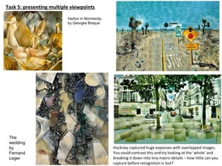 Task 5: presenting multiple viewpoints
Hockney captured huge expanses with overlapped images.
You could contrast this and try looking at the ‘whole’ and
breaking it down into tiny macro details – how little can you
capture before recognition is lost?
The
wedding
by
Fernand
Leger
Harbor in Normandy:
by Georges Braque
 