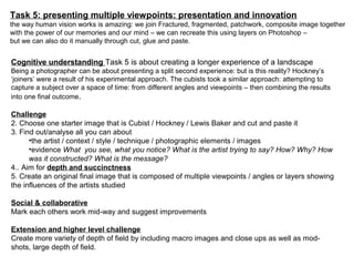 Task 5: presenting multiple viewpoints: presentation and innovation
the way human vision works is amazing: we join Fractured, fragmented, patchwork, composite image together
with the power of our memories and our mind – we can recreate this using layers on Photoshop –
but we can also do it manually through cut, glue and paste.
Cognitive understanding Task 5 is about creating a longer experience of a landscape
Being a photographer can be about presenting a split second experience: but is this reality? Hockney’s
‘joiners’ were a result of his experimental approach. The cubists took a similar approach: attempting to
capture a subject over a space of time: from different angles and viewpoints – then combining the results
into one final outcome.
Challenge
2. Choose one starter image that is Cubist / Hockney / Lewis Baker and cut and paste it
3. Find out/analyse all you can about
•the artist / context / style / technique / photographic elements / images
•evidence What you see, what you notice? What is the artist trying to say? How? Why? How
was it constructed? What is the message?
4.. Aim for depth and succinctness
5. Create an original final image that is composed of multiple viewpoints / angles or layers showing
the influences of the artists studied
Social & collaborative
Mark each others work mid-way and suggest improvements
Extension and higher level challenge
Create more variety of depth of field by including macro images and close ups as well as mod-
shots, large depth of field.
 