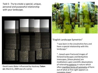 “I was born in the Lincolnshire fens and
have a special relationship with this
landscape.”
“...based upon fractured images of
fenland landscapes and Derbyshire
treescapes, [these photos] are
meditations upon scientific observations
of reiterating patterns in nature which
often manifest forms of symmetry of form
out of what at first sight appears as
David Lewis-Baker Influenced by Hockney Taken
on: March 6, 2009 one of a series
Task 5 - Try to create a special, unique,
personal and purposeful relationship
with your landscape.
“English Landscape Symetries”
 
