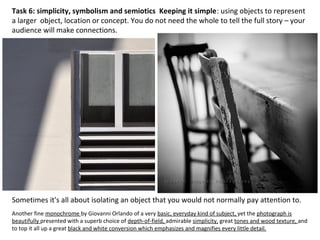 Sometimes it's all about isolating an object that you would not normally pay attention to.
Task 6: simplicity, symbolism and semiotics Keeping it simple: using objects to represent
a larger object, location or concept. You do not need the whole to tell the full story – your
audience will make connections.
Another fine monochrome by Giovanni Orlando of a very basic, everyday kind of subject, yet the photograph is
beautifully presented with a superb choice of depth-of-field, admirable simplicity, great tones and wood texture, and
to top it all up a great black and white conversion which emphasizes and magnifies every little detail.
 
