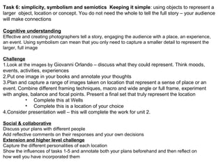 Task 6: simplicity, symbolism and semiotics Keeping it simple: using objects to represent a
larger object, location or concept. You do not need the whole to tell the full story – your audience
will make connections
Cognitive understanding
Effective and creating photographers tell a story, engaging the audience with a place, an experience,
an event. Using symbolism can mean that you only need to capture a smaller detail to represent the
larger, full image
Challenge
1.Look at the images by Giovanni Orlando – discuss what they could represent. Think moods,
events, activities, experiences
2.Put one image in your books and annotate your thoughts
3.Plan and capture a range of images taken on location that represent a sense of place or an
event. Combine different framing techniques, macro and wide angle or full frame, experiment
with angles, balance and focal points. Present a final set that truly represent the location
• Complete this at Wells
• Complete this is a location of your choice
4.Consider presentation well – this will complete the work for unit 2.
Social & collaborative
Discuss your plans with different people
Add reflective comments on their responses and your own decisions
Extension and higher level challenge
Capture the different personalities of each location
Show the influences of tasks 1-5 and annotate both your plans beforehand and then reflect on
how well you have incorporated them
 