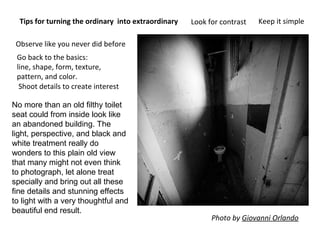 Tips for turning the ordinary into extraordinary
Go back to the basics:
line, shape, form, texture,
pattern, and color.
Shoot details to create interest
Look for contrast Keep it simple
Photo by Giovanni Orlando
Observe like you never did before
No more than an old filthy toilet
seat could from inside look like
an abandoned building. The
light, perspective, and black and
white treatment really do
wonders to this plain old view
that many might not even think
to photograph, let alone treat
specially and bring out all these
fine details and stunning effects
to light with a very thoughtful and
beautiful end result.
 