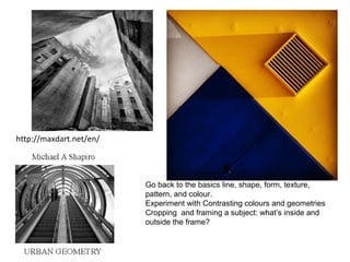 http://maxdart.net/en/
Go back to the basics line, shape, form, texture,
pattern, and colour.
Experiment with Contrasting colours and geometries
Cropping and framing a subject: what’s inside and
outside the frame?
 