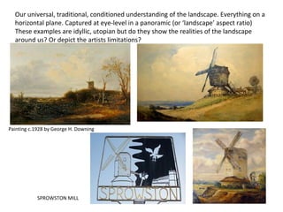 Painting c.1928 by George H. Downing
SPROWSTON MILL
Our universal, traditional, conditioned understanding of the landscape. Everything on a
horizontal plane. Captured at eye-level in a panoramic (or ‘landscape’ aspect ratio)
These examples are idyllic, utopian but do they show the realities of the landscape
around us? Or depict the artists limitations?
 