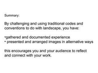 Summary:
By challenging and using traditional codes and
conventions to do with landscape, you have:
•gathered and documented experience
• presented and arranged images in alternative ways
this encourages you and your audience to reflect
and connect with your work.
 
