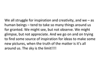 We all struggle for inspiration and creativity, and we – as
human beings – tend to take so many things around us
for granted. We might see, but not observe. We might
glimpse, but not appreciate. And we go on and on trying
to find some source of inspiration for ideas to make some
new pictures, when the truth of the matter is it’s all
around us. The sky is the limit!!!!
 