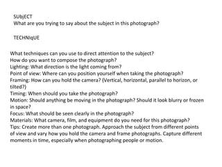 SUbjECT
What are you trying to say about the subject in this photograph?
TECHNIqUE
What techniques can you use to direct attention to the subject?
How do you want to compose the photograph?
Lighting: What direction is the light coming from?
Point of view: Where can you position yourself when taking the photograph?
Framing: How can you hold the camera? (Vertical, horizontal, parallel to horizon, or
tilted?)
Timing: When should you take the photograph?
Motion: Should anything be moving in the photograph? Should it look blurry or frozen
in space?
Focus: What should be seen clearly in the photograph?
Materials: What camera, film, and equipment do you need for this photograph?
Tips: Create more than one photograph. Approach the subject from different points
of view and vary how you hold the camera and frame photographs. Capture different
moments in time, especially when photographing people or motion.
 