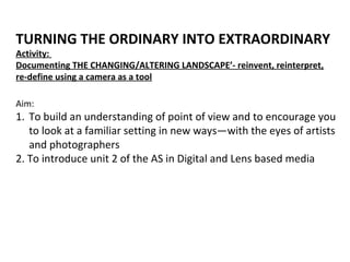 Aim:
1. To build an understanding of point of view and to encourage you
to look at a familiar setting in new ways—with the eyes of artists
and photographers
2. To introduce unit 2 of the AS in Digital and Lens based media
TURNING THE ORDINARY INTO EXTRAORDINARY
Activity:
Documenting THE CHANGING/ALTERING LANDSCAPE’- reinvent, reinterpret,
re-define using a camera as a tool
 