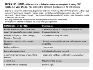 TREASURE HUNT! – this was the holiday homework – complete it using ONE
location of your choice. You still need to complete it and present 16 final images
CHALLENGE: try to FIND: Impress us
Hidden words and letters / naturally
occurring typography: signs, road markings
A Reflection within or through a transparent or
translucent material
Geometric shapes: A Circle, Triangle,
Square or Rectangle
A Tree Branch filling the frame
Natural and constructed combined
together
An environment/landscape that includes your name
or identity
Evidence of Decay chiaroscuro
Converging perspectives A display of colour and contrast
A confusing macro image of something
familiar
people and buildings combined in an unusual way
A french cafe Movement and change
A photo within a landscape Summer light
Explore all viewpoints and senses, Experiment and Take Risks! Try different Points of View: A bird’s-eye
viewpoint / worm’s-eye viewpoint / canted angle / point of view shot / extreme close up / macro /
panoramic / rule of thirds / symmetry / asymmetry / natural or unnatural framing…. Are there other points
of view that you can use?
You may need to use imagination and a smart phone to research some terms
Try to present a sense of place so we share what you experience
 