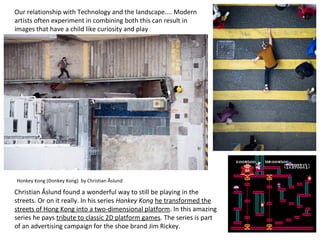 Honkey Kong (Donkey Kong) by Christian Åslund
Christian Åslund found a wonderful way to still be playing in the
streets. Or on it really. In his series Honkey Kong he transformed the
streets of Hong Kong into a two-dimensional platform. In this amazing
series he pays tribute to classic 2D platform games. The series is part
of an advertising campaign for the shoe brand Jim Rickey.
Our relationship with Technology and the landscape.... Modern
artists often experiment in combining both this can result in
images that have a child like curiosity and play
 