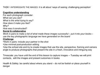 TASK 1:INTERROGATE THE IMAGES: it is all about ‘ways of seeing; challenging perception’
Cognitive understanding
For each photograph consider:
What can you see?
What is the artist trying to say?
How does it make you feel?
Why?
How was it constructed?
Social & collaborative
Work in pairs to make a list of what made these images successful – put it into your books –
use the key photographic language we have generated on the board
Challenge
•Work in pairs: include your partner in the shot
•Use minimal post-production editing
•Use the school site and try to create images that use the site, perspective, framing and camera
angle to produce photographs that present the site in a fresh, innovative and intriguing way
Timescale: you have until the end of this lesson to capture images – Tuesday we will print
contacts, edit the images and present outcomes in books
Health & Safety: be careful about where you stand – do not be foolish or place yourself in
danger
 
