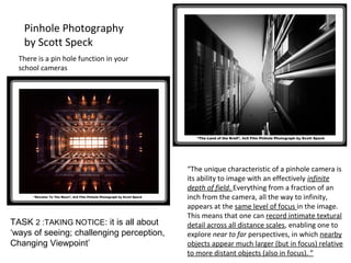 “The unique characteristic of a pinhole camera is
its ability to image with an effectively infinite
depth of field. Everything from a fraction of an
inch from the camera, all the way to infinity,
appears at the same level of focus in the image.
This means that one can record intimate textural
detail across all distance scales, enabling one to
explore near to far perspectives, in which nearby
objects appear much larger (but in focus) relative
to more distant objects (also in focus). ”
Pinhole Photography
by Scott Speck
There is a pin hole function in your
school cameras
TASK 2 :TAKING NOTICE: it is all about
‘ways of seeing; challenging perception,
Changing Viewpoint’
 