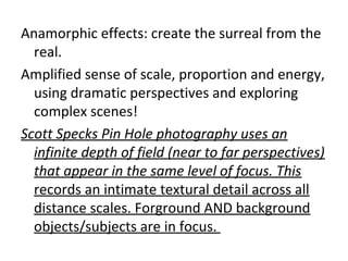 Anamorphic effects: create the surreal from the
real.
Amplified sense of scale, proportion and energy,
using dramatic perspectives and exploring
complex scenes!
Scott Specks Pin Hole photography uses an
infinite depth of field (near to far perspectives)
that appear in the same level of focus. This
records an intimate textural detail across all
distance scales. Forground AND background
objects/subjects are in focus.
 