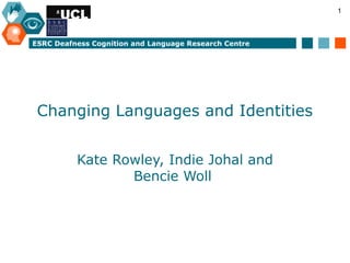 1



ESRC Deafness Cognition and Language Research Centre




 Changing Languages and Identities


          Kate Rowley, Indie Johal and
                 Bencie Woll
 