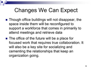 Changes We Can ExpectThough office buildings will not disappear, the space inside them will be reconfigured to support a workforce that comes in primarily to attend meetings and retrieve dataThe office of the future will be a place for focused work that requires true collaboration. It will also be a key site for socializing and cementing the relationships that keep an organization going. 3