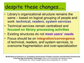 despite these changes….. Library’s organizational structure remains the same – based on logical grouping of people and work:  technical, readers, system services Technical services remain centralized and  focused on library processing activities Existing structures do not  meet users’ needs Focus should be on  integration/convergence  of technical, readers, and system services, to overcome fragmentation and over-specialization 