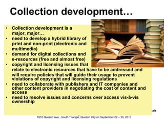 Collection development… Collection development is a  major, major… need to develop a hybrid library of  print and non-print (electronic and  multimedia) demand for digital collections and e-resources (free and almost free) copyright and licensing issues that  relate to electronic resources that have to be addressed and will require policies that will guide their usage to prevent violations of copyright and licensing regulations need to collaborate with publishers and IT companies and other content providers in negotiating the cost of content and access need to resolve issues and concerns over access vis-à-vis ownership 