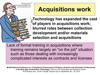 Acquisitions work Lack of formal training in acquisitions where training remains largely an "on the job" situation such as those dealing with increasingly complicated interests as contracts and licenses Technology has expanded the cast of players in acquisitions work; blurred roles between collection development and/or materials selection and acquisitions 