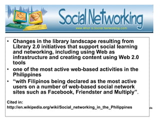 Changes in the library landscape resulting from Library 2.0 initiatives that support social learning and networking, including using Web as infrastructure and creating content using Web 2.0 tools one of the most active web-based activities in the Philippines “ with Filipinos being declared as the most active users on a number of web-based social network sites such as Facebook, Friendster and Multiply” . Cited in: http://en.wikipedia.org/wiki/Social_networking_in_the_Philippines 