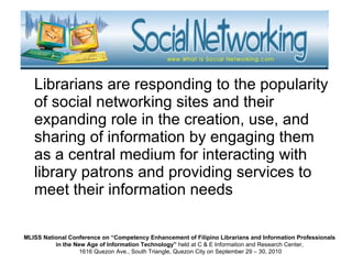 Librarians are responding to the popularity of social networking sites and their expanding role in the creation, use, and sharing of information by engaging them as a central medium for interacting with library patrons and providing services to meet their information needs  