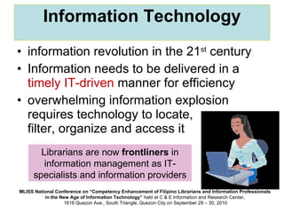 Information Technology information revolution in the 21 st  century  Information needs to be delivered in a  timely IT-driven  manner for efficiency overwhelming information explosion requires technology to locate,  filter, organize and access it Librarians are now  frontliners  in information management as IT-specialists and information providers 