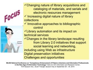 Changing nature of library acquisitions and  cataloging of materials, and serials and  electronic resources management Increasing digital nature of library collections Innovative approaches to bibliographic  control Library automation and its impact on  technical services Changes in the library landscape resulting  from Library 2.0 initiatives that support  social learning and networking,  including using Web as infrastructure Digital preservation initiatives Challenges and opportunities Focus 