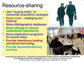 Resource-sharing Join “buying clubs” or consortial acquisition strategies Share work  – cataloging and indexing Share bibliographic databases Share storage or shared institutional repositories Share digitization programs  for preservation Provide interlibrary lending  and direct borrowing Provide document-delivery services 